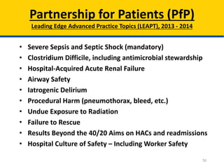 • Severe Sepsis and Septic Shock (mandatory)
• Clostridium Difficile, including antimicrobial stewardship
• Hospital-Acquired Acute Renal Failure
• Airway Safety
• Iatrogenic Delirium
• Procedural Harm (pneumothorax, bleed, etc.)
• Undue Exposure to Radiation
• Failure to Rescue
• Results Beyond the 40/20 Aims on HACs and readmissions
• Hospital Culture of Safety – Including Worker Safety
Partnership for Patients (PfP)
Leading Edge Advanced Practice Topics (LEAPT), 2013 - 2014
50
 