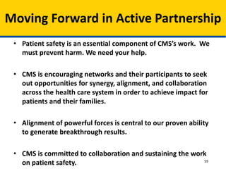 • Patient safety is an essential component of CMS’s work. We
must prevent harm. We need your help.
• CMS is encouraging networks and their participants to seek
out opportunities for synergy, alignment, and collaboration
across the health care system in order to achieve impact for
patients and their families.
• Alignment of powerful forces is central to our proven ability
to generate breakthrough results.
• CMS is committed to collaboration and sustaining the work
on patient safety.
Moving Forward in Active Partnership
59
 