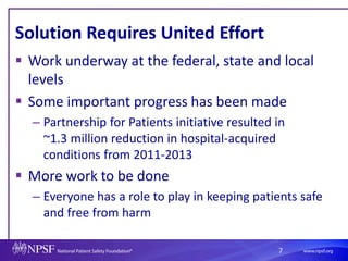 7
Solution Requires United Effort
 Work underway at the federal, state and local
levels
 Some important progress has been made
– Partnership for Patients initiative resulted in
~1.3 million reduction in hospital-acquired
conditions from 2011-2013
 More work to be done
– Everyone has a role to play in keeping patients safe
and free from harm
 
