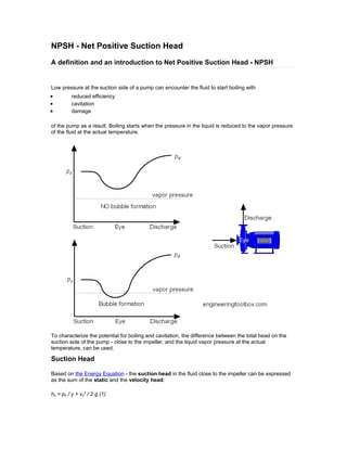 NPSH - Net Positive Suction Head
A definition and an introduction to Net Positive Suction Head - NPSH
Low pressure at the suction side of a pump can encounter the fluid to start boiling with
• reduced efficiency
• cavitation
• damage
of the pump as a result. Boiling starts when the pressure in the liquid is reduced to the vapor pressure
of the fluid at the actual temperature.
To characterize the potential for boiling and cavitation, the difference between the total head on the
suction side of the pump - close to the impeller, and the liquid vapor pressure at the actual
temperature, can be used.
Suction Head
Based on the Energy Equation - the suction head in the fluid close to the impeller can be expressed
as the sum of the static and the velocity head:
hs = ps / γ + vs
2
/ 2 g (1)
 