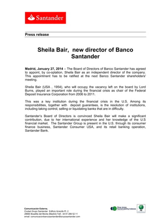 Press release

Sheila Bair, new director of Banco
Santander
Madrid, January 27, 2014 – The Board of Directors of Banco Santander has agreed
to appoint, by co-optation, Sheila Bair as an independent director of the company.
This appointment has to be ratified at the next Banco Santander shareholders'
meeting.
Sheila Bair (USA , 1954), who will occupy the vacancy left on the board by Lord
Burns, played an important role during the financial crisis as chair of the Federal
Deposit Insurance Corporation from 2006 to 2011.
This was a key institution during the financial crisis in the U.S. Among its
responsibilities, together with deposit guarantees, is the resolution of institutions,
including taking control, selling or liquidating banks that are in difficulty.
Santander’s Board of Directors is convinced Sheila Bair will make a significant
contribution, due to her international experience and her knowledge of the U.S
financial market. The Santander Group is present in the U.S. through its consumer
finance business, Santander Consumer USA, and its retail banking operation,
Santander Bank.

Comunicación Externa.
Ciudad Grupo Santander Edificio Arrecife Pl. 2
28660 Boadilla del Monte (Madrid) Telf.: 34 91 289 52 11
email: comunicacionbancosantander@gruposantander.com
Calle, número, 00000 Municipio. Tel. 00 000 000. Fax. 00 000 000. e-mail

 