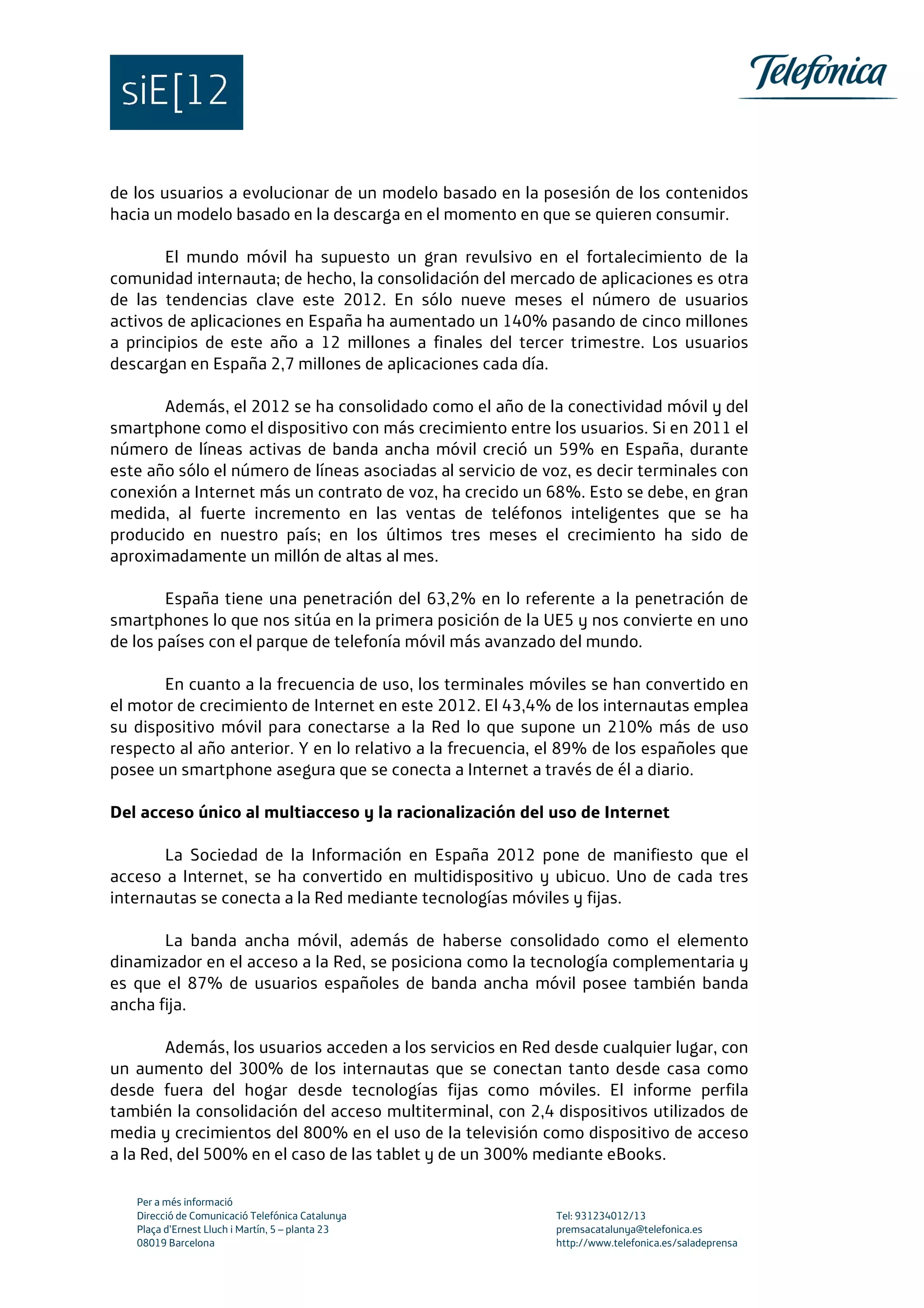 Per a més informació
Direcció de Comunicació Telefónica Catalunya Tel: 931234012/13
Plaça d’Ernest Lluch i Martín, 5 – planta 23 premsacatalunya@telefonica.es
08019 Barcelona http://www.telefonica.es/saladeprensa
de los usuarios a evolucionar de un modelo basado en la posesión de los contenidos
hacia un modelo basado en la descarga en el momento en que se quieren consumir.
El mundo móvil ha supuesto un gran revulsivo en el fortalecimiento de la
comunidad internauta; de hecho, la consolidación del mercado de aplicaciones es otra
de las tendencias clave este 2012. En sólo nueve meses el número de usuarios
activos de aplicaciones en España ha aumentado un 140% pasando de cinco millones
a principios de este año a 12 millones a finales del tercer trimestre. Los usuarios
descargan en España 2,7 millones de aplicaciones cada día.
Además, el 2012 se ha consolidado como el año de la conectividad móvil y del
smartphone como el dispositivo con más crecimiento entre los usuarios. Si en 2011 el
número de líneas activas de banda ancha móvil creció un 59% en España, durante
este año sólo el número de líneas asociadas al servicio de voz, es decir terminales con
conexión a Internet más un contrato de voz, ha crecido un 68%. Esto se debe, en gran
medida, al fuerte incremento en las ventas de teléfonos inteligentes que se ha
producido en nuestro país; en los últimos tres meses el crecimiento ha sido de
aproximadamente un millón de altas al mes.
España tiene una penetración del 63,2% en lo referente a la penetración de
smartphones lo que nos sitúa en la primera posición de la UE5 y nos convierte en uno
de los países con el parque de telefonía móvil más avanzado del mundo.
En cuanto a la frecuencia de uso, los terminales móviles se han convertido en
el motor de crecimiento de Internet en este 2012. El 43,4% de los internautas emplea
su dispositivo móvil para conectarse a la Red lo que supone un 210% más de uso
respecto al año anterior. Y en lo relativo a la frecuencia, el 89% de los españoles que
posee un smartphone asegura que se conecta a Internet a través de él a diario.
Del acceso único al multiacceso y la racionalización del uso de Internet
La Sociedad de la Información en España 2012 pone de manifiesto que el
acceso a Internet, se ha convertido en multidispositivo y ubicuo. Uno de cada tres
internautas se conecta a la Red mediante tecnologías móviles y fijas.
La banda ancha móvil, además de haberse consolidado como el elemento
dinamizador en el acceso a la Red, se posiciona como la tecnología complementaria y
es que el 87% de usuarios españoles de banda ancha móvil posee también banda
ancha fija.
Además, los usuarios acceden a los servicios en Red desde cualquier lugar, con
un aumento del 300% de los internautas que se conectan tanto desde casa como
desde fuera del hogar desde tecnologías fijas como móviles. El informe perfila
también la consolidación del acceso multiterminal, con 2,4 dispositivos utilizados de
media y crecimientos del 800% en el uso de la televisión como dispositivo de acceso
a la Red, del 500% en el caso de las tablet y de un 300% mediante eBooks.
 