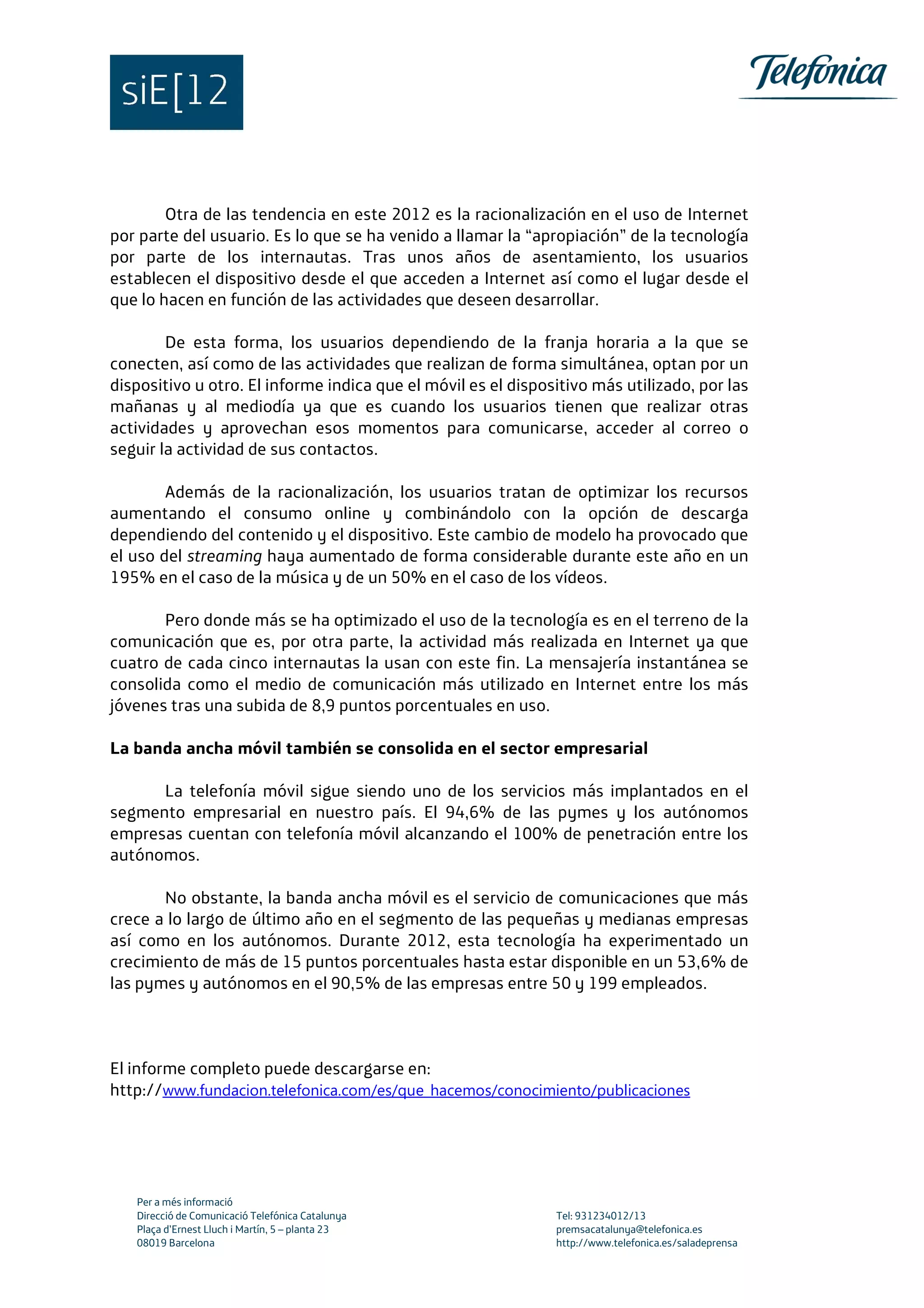 Per a més informació
Direcció de Comunicació Telefónica Catalunya Tel: 931234012/13
Plaça d’Ernest Lluch i Martín, 5 – planta 23 premsacatalunya@telefonica.es
08019 Barcelona http://www.telefonica.es/saladeprensa
Otra de las tendencia en este 2012 es la racionalización en el uso de Internet
por parte del usuario. Es lo que se ha venido a llamar la “apropiación” de la tecnología
por parte de los internautas. Tras unos años de asentamiento, los usuarios
establecen el dispositivo desde el que acceden a Internet así como el lugar desde el
que lo hacen en función de las actividades que deseen desarrollar.
De esta forma, los usuarios dependiendo de la franja horaria a la que se
conecten, así como de las actividades que realizan de forma simultánea, optan por un
dispositivo u otro. El informe indica que el móvil es el dispositivo más utilizado, por las
mañanas y al mediodía ya que es cuando los usuarios tienen que realizar otras
actividades y aprovechan esos momentos para comunicarse, acceder al correo o
seguir la actividad de sus contactos.
Además de la racionalización, los usuarios tratan de optimizar los recursos
aumentando el consumo online y combinándolo con la opción de descarga
dependiendo del contenido y el dispositivo. Este cambio de modelo ha provocado que
el uso del streaming haya aumentado de forma considerable durante este año en un
195% en el caso de la música y de un 50% en el caso de los vídeos.
Pero donde más se ha optimizado el uso de la tecnología es en el terreno de la
comunicación que es, por otra parte, la actividad más realizada en Internet ya que
cuatro de cada cinco internautas la usan con este fin. La mensajería instantánea se
consolida como el medio de comunicación más utilizado en Internet entre los más
jóvenes tras una subida de 8,9 puntos porcentuales en uso.
La banda ancha móvil también se consolida en el sector empresarial
La telefonía móvil sigue siendo uno de los servicios más implantados en el
segmento empresarial en nuestro país. El 94,6% de las pymes y los autónomos
empresas cuentan con telefonía móvil alcanzando el 100% de penetración entre los
autónomos.
No obstante, la banda ancha móvil es el servicio de comunicaciones que más
crece a lo largo de último año en el segmento de las pequeñas y medianas empresas
así como en los autónomos. Durante 2012, esta tecnología ha experimentado un
crecimiento de más de 15 puntos porcentuales hasta estar disponible en un 53,6% de
las pymes y autónomos en el 90,5% de las empresas entre 50 y 199 empleados.
El informe completo puede descargarse en:
http://www.fundacion.telefonica.com/es/que_hacemos/conocimiento/publicaciones
 