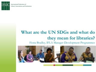What are the UN SDGs and what do
they mean for libraries?
Fiona Bradley, IFLA Manager Development Programmes
 