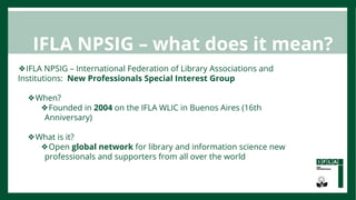 ❖IFLA NPSIG – International Federation of Library Associations and
Institutions: New Professionals Special Interest Group
...