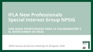 IFLA New Professionals
Special Interest Group NPSIG
UNA GRAN OPORTUNIDAD PARA LA COLABORACIÓN Y
EL INTERCAMBIO DE IDEAS
NPSIG Semana de Business Meetings 25-28 Agosto, 2020
 
