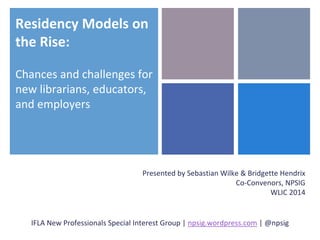 Residency Models on 
the Rise: 
Chances and challenges for 
new librarians, educators, 
and employers 
Presented by Sebastian Wilke & Bridgette Hendrix 
Co-Convenors, NPSIG 
WLIC 2014 
IFLA New Professionals Special Interest Group | npsig.wordpress.com | @npsig 
 