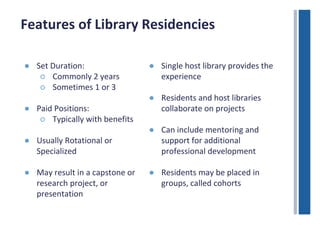 Features of Library Residencies 
● Set Duration: 
○ Commonly 2 years 
○ Sometimes 1 or 3 
● Paid Positions: 
○ Typically with benefits 
● Usually Rotational or 
Specialized 
● May result in a capstone or 
research project, or 
presentation 
● Single host library provides the 
experience 
● Residents and host libraries 
collaborate on projects 
● Can include mentoring and 
support for additional 
professional development 
● Residents may be placed in 
groups, called cohorts 
 