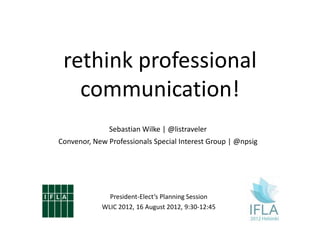 rethink professional
   communication!
               Sebastian Wilke | @listraveler
Convenor, New Professionals Special Interest Group | @npsig




              President-Elect‘s Planning Session
            WLIC 2012, 16 August 2012, 9:30-12:45
 