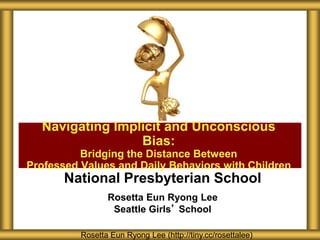National Presbyterian School
Rosetta Eun Ryong Lee
Seattle Girls’ School
Navigating Implicit and Unconscious
Bias:
Bridging the Distance Between
Professed Values and Daily Behaviors with Children
Rosetta Eun Ryong Lee (http://tiny.cc/rosettalee)
 