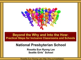 Beyond the Why and Into the How:
Practical Steps for Inclusive Classrooms and Schools
Rosetta Eun Ryong Lee (http://tiny.cc/rosettalee)
National Presbyterian School
Rosetta Eun Ryong Lee
Seattle Girls’ School
 
