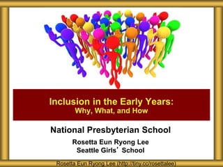 National Presbyterian School
Rosetta Eun Ryong Lee
Seattle Girls’ School
Inclusion in the Early Years:
Why, What, and How
Rosetta Eun Ryong Lee (http://tiny.cc/rosettalee)
 