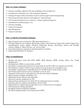 Role: ( As Project Manager)
 Customer handling right from the time of bidding to the site hand over
 Coordination with logistics for order booking & shipments
 Getting drawings & other documents ready & customer approval for manufacturing
 Procurement & timely deliveries of brought out / imported items
 FAT activities & inspection by customers / customer appointed agencies
 Installation & commissioning at site
 Customer handling
 Vendor Development
 Man Management
 Payment realization
Role: ( As Business Development Manager)
 Supervising pre sales activities for VMS, generating business
 Providing Solutions for Condition Monitoring, Analysis and Protection Systems like Turbine Supervisory
Instrumentation system, Online Vibration Monitoring Systems, Surveillance System and Portable
Analyzer, Balancer, Data Collectors, etc. all over India.
 Generating Enquiries, preparation and participation in Tenders
 Organizing Road Shows & Seminars
Major Accomplishments:
 Worked with major clients like NTPC, BHEL, SEBs, Reliance, OEMs -Turbine, Motor, Fan / Pump
Manufacturers
 Developed new OEMs in western India as BDM
 Developed a strong technical project execution team for the TSI, VMS. It is rated best out of USA.
 Developed new vendors which are more conducive to our needs & are cost effective too.
 Successfully completed time bound R& M job on 110 MW Turbine in flat 20 days at NLC
 Got Product approval from various consultant in western Area
 Managed various projects with aggressive time line & technical challenges
 Improved project margins minimum by 2%
 Maintained on time delivery more than 98%
 Improved customer satisfaction by 10%
 Ensured Team utilization by more than 97% by employing resource leveling
 Ensuring safety & compliance performance driven culture
 Optimization of engineering & productivity so as to remain lowest cost supplier
 Cultivated good working atmosphere
 Strengthen talent & leadership capability
 Develop & implement plans to accelerate pool of HPL
 