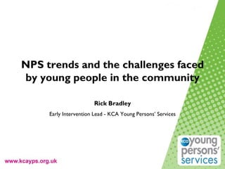 NPS trends and the challenges faced
by young people in the community
Rick Bradley
Early Intervention Lead - KCA Young Persons’ Services
 