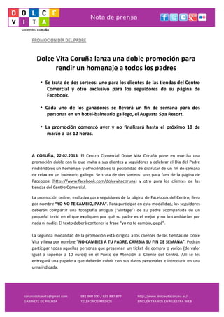  
     PROMOCIÓN	
  DÍA	
  DEL	
  PADRE	
  
     	
  
     	
  
            Dolce	
  Vita	
  Coruña	
  lanza	
  una	
  doble	
  promoción	
  para	
  
                     rendir	
  un	
  homenaje	
  a	
  todos	
  los	
  padres	
  
     	
  
             • Se	
  trata	
  de	
  dos	
  sorteos:	
  uno	
  para	
  los	
  clientes	
  de	
  las	
  tiendas	
  del	
  Centro	
  
                Comercial	
   y	
   otro	
   exclusivo	
   para	
   los	
   seguidores	
   de	
   su	
   página	
   de	
  
                Facebook.

             • Cada	
   uno	
   de	
   los	
   ganadores	
   se	
   llevará	
   un	
   fin	
   de	
   semana	
   para	
   dos	
  
                personas	
  en	
  un	
  hotel-­‐balneario	
  gallego,	
  el	
  Augusta	
  Spa	
  Resort.	
  
     	
  
             • La	
   promoción	
   comenzó	
   ayer	
   y	
   no	
   finalizará	
   hasta	
   el	
   próximo	
   18	
   de	
  
                marzo	
  a	
  las	
  12	
  horas.

     	
  

     A	
   CORUÑA,	
   22.02.2013.	
   El	
   Centro	
   Comercial	
   Dolce	
   Vita	
   Coruña	
   pone	
   en	
   marcha	
   una	
  
     promoción	
  doble	
  con	
  la	
  que	
  invita	
  a	
  sus	
  clientes	
  y	
  seguidores	
  a	
  celebrar	
  el	
  Día	
  del	
  Padre	
  
     rindiéndoles	
  un	
  homenaje	
  y	
  ofreciéndoles	
  la	
  posibilidad	
  de	
  disfrutar	
  de	
  un	
  fin	
  de	
  semana	
  
     de	
   relax	
   en	
   un	
   balneario	
   gallego.	
   Se	
   trata	
   de	
   dos	
   sorteos:	
   uno	
   para	
   fans	
   de	
   la	
   página	
   de	
  
     Facebook	
   (https://www.facebook.com/dolcevitacoruna)	
   y	
   otro	
   para	
   los	
   clientes	
   de	
   las	
  
     tiendas	
  del	
  Centro	
  Comercial.	
  

     La	
  promoción	
  online,	
  exclusiva	
  para	
  seguidores	
  de	
  la	
  página	
  de	
  Facebook	
  del	
  Centro,	
  lleva	
  
     por	
  nombre	
  “YO	
  NO	
  TE	
  CAMBIO,	
  PAPÁ”.	
  Para	
  participar	
  en	
  esta	
  modalidad,	
  los	
  seguidores	
  
     deberán	
   compartir	
   una	
   fotografía	
   antigua	
   (“vintage”)	
   de	
   su	
   padre	
   acompañada	
   de	
   un	
  
     pequeño	
   texto	
   en	
   el	
   que	
   expliquen	
   por	
   qué	
   su	
   padre	
   es	
   el	
   mejor	
   y	
   no	
   lo	
   cambiarían	
   por	
  
     nada	
  ni	
  nadie.	
  El	
  texto	
  deberá	
  contener	
  la	
  frase	
  “yo	
  no	
  te	
  cambio,	
  papá”.	
  	
  	
  
     	
  
     La	
  segunda	
  modalidad	
  de	
  la	
  promoción	
  está	
  dirigida	
  a	
  los	
  clientes	
  de	
  las	
  tiendas	
  de	
  Dolce	
  
     Vita	
  y	
  lleva	
  por	
  nombre	
  “NO	
  CAMBIES	
  A	
  TU	
  PADRE,	
  CAMBIA	
  SU	
  FIN	
  DE	
  SEMANA”.	
  Podrán	
  
     participar	
   todas	
   aquellas	
   personas	
   que	
   presenten	
   un	
   ticket	
   de	
   compra	
   o	
   varios	
   (de	
   valor	
  
     igual	
   o	
   superior	
   a	
   10	
   euros)	
   en	
   el	
   Punto	
   de	
   Atención	
   al	
   Cliente	
   del	
   Centro.	
   Allí	
   se	
   les	
  
     entregará	
   una	
   papeleta	
   que	
   deberán	
   cubrir	
   con	
   sus	
   datos	
   personales	
   e	
   introducir	
   en	
   una	
  
     urna	
  indicada.	
  	
  
     	
  
     	
  


corunadolcevita@gmail.com	
                        981	
  900	
  200	
  /	
  655	
  887	
  877	
        http://www.dolcevitacoruna.es/	
  
GABINETE	
  DE	
  PRENSA	
                         TELÉFONOS	
  MEDIOS	
                                ENCUÉNTRANOS	
  EN	
  NUESTRA	
  WEB	
  
 