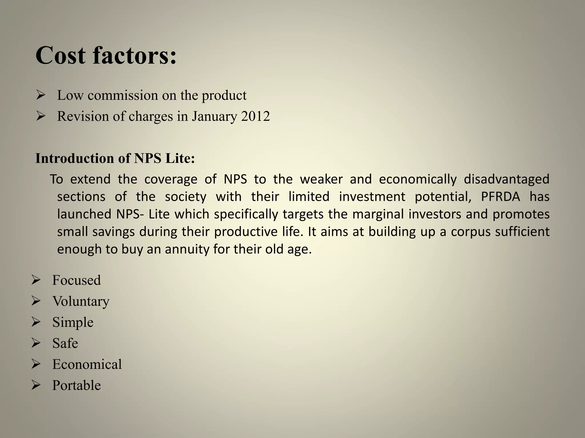 Cost factors:
 Low commission on the product
 Revision of charges in January 2012
Introduction of NPS Lite:
To extend the coverage of NPS to the weaker and economically disadvantaged
sections of the society with their limited investment potential, PFRDA has
launched NPS- Lite which specifically targets the marginal investors and promotes
small savings during their productive life. It aims at building up a corpus sufficient
enough to buy an annuity for their old age.
 Focused
 Voluntary
 Simple
 Safe
 Economical
 Portable
 