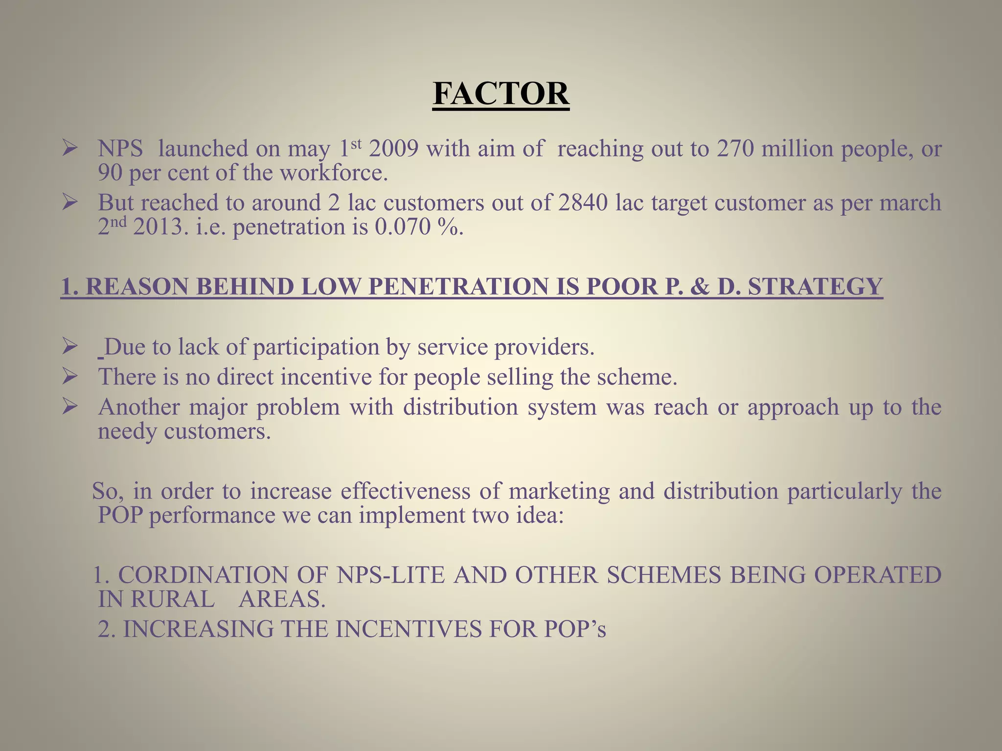 FACTOR
 NPS launched on may 1st 2009 with aim of reaching out to 270 million people, or
90 per cent of the workforce.
 But reached to around 2 lac customers out of 2840 lac target customer as per march
2nd 2013. i.e. penetration is 0.070 %.
1. REASON BEHIND LOW PENETRATION IS POOR P. & D. STRATEGY
 Due to lack of participation by service providers.
 There is no direct incentive for people selling the scheme.
 Another major problem with distribution system was reach or approach up to the
needy customers.
So, in order to increase effectiveness of marketing and distribution particularly the
POP performance we can implement two idea:
1. CORDINATION OF NPS-LITE AND OTHER SCHEMES BEING OPERATED
IN RURAL AREAS.
2. INCREASING THE INCENTIVES FOR POP’s
 