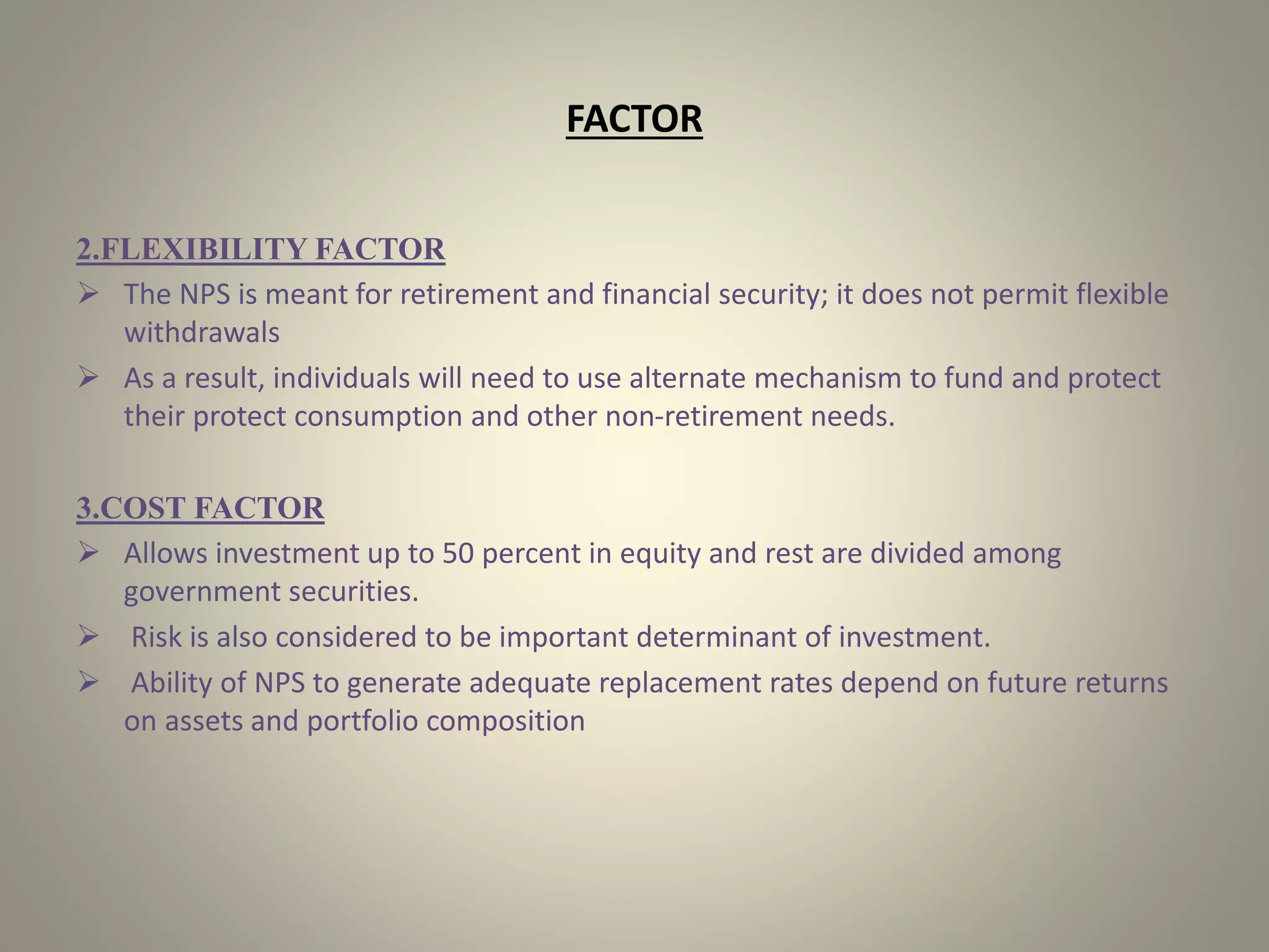 FACTOR
2.FLEXIBILITY FACTOR
 The NPS is meant for retirement and financial security; it does not permit flexible
withdrawals
 As a result, individuals will need to use alternate mechanism to fund and protect
their protect consumption and other non-retirement needs.
3.COST FACTOR
 Allows investment up to 50 percent in equity and rest are divided among
government securities.
 Risk is also considered to be important determinant of investment.
 Ability of NPS to generate adequate replacement rates depend on future returns
on assets and portfolio composition
 