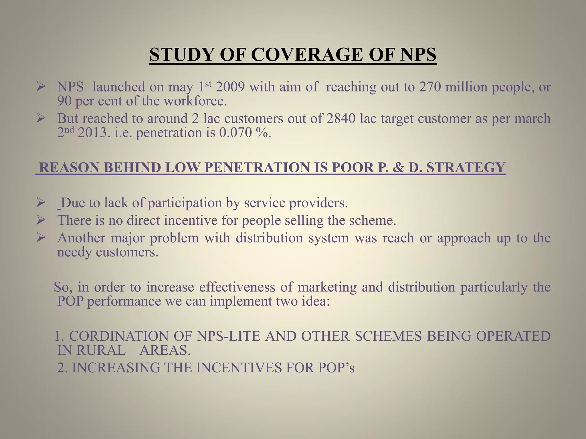 STUDY OF COVERAGE OF NPS
 NPS launched on may 1st 2009 with aim of reaching out to 270 million people, or
90 per cent of the workforce.
 But reached to around 2 lac customers out of 2840 lac target customer as per march
2nd 2013. i.e. penetration is 0.070 %.
REASON BEHIND LOW PENETRATION IS POOR P. & D. STRATEGY
 Due to lack of participation by service providers.
 There is no direct incentive for people selling the scheme.
 Another major problem with distribution system was reach or approach up to the
needy customers.
So, in order to increase effectiveness of marketing and distribution particularly the
POP performance we can implement two idea:
1. CORDINATION OF NPS-LITE AND OTHER SCHEMES BEING OPERATED
IN RURAL AREAS.
2. INCREASING THE INCENTIVES FOR POP’s
 