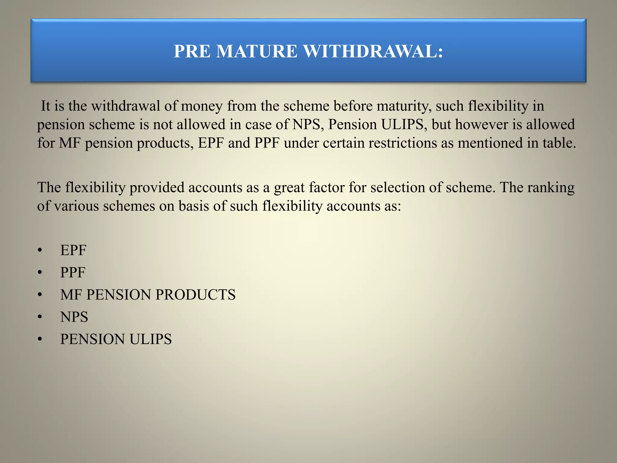 PRE MATURE WITHDRAWAL:
It is the withdrawal of money from the scheme before maturity, such flexibility in
pension scheme is not allowed in case of NPS, Pension ULIPS, but however is allowed
for MF pension products, EPF and PPF under certain restrictions as mentioned in table.
The flexibility provided accounts as a great factor for selection of scheme. The ranking
of various schemes on basis of such flexibility accounts as:
• EPF
• PPF
• MF PENSION PRODUCTS
• NPS
• PENSION ULIPS
 