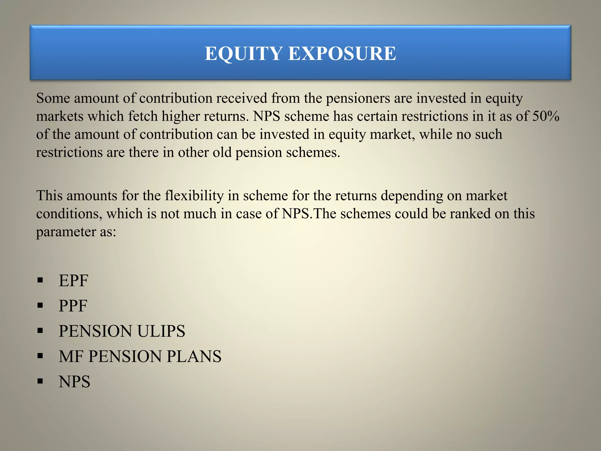 EQUITY EXPOSURE
Some amount of contribution received from the pensioners are invested in equity
markets which fetch higher returns. NPS scheme has certain restrictions in it as of 50%
of the amount of contribution can be invested in equity market, while no such
restrictions are there in other old pension schemes.
This amounts for the flexibility in scheme for the returns depending on market
conditions, which is not much in case of NPS.The schemes could be ranked on this
parameter as:
 EPF
 PPF
 PENSION ULIPS
 MF PENSION PLANS
 NPS
 