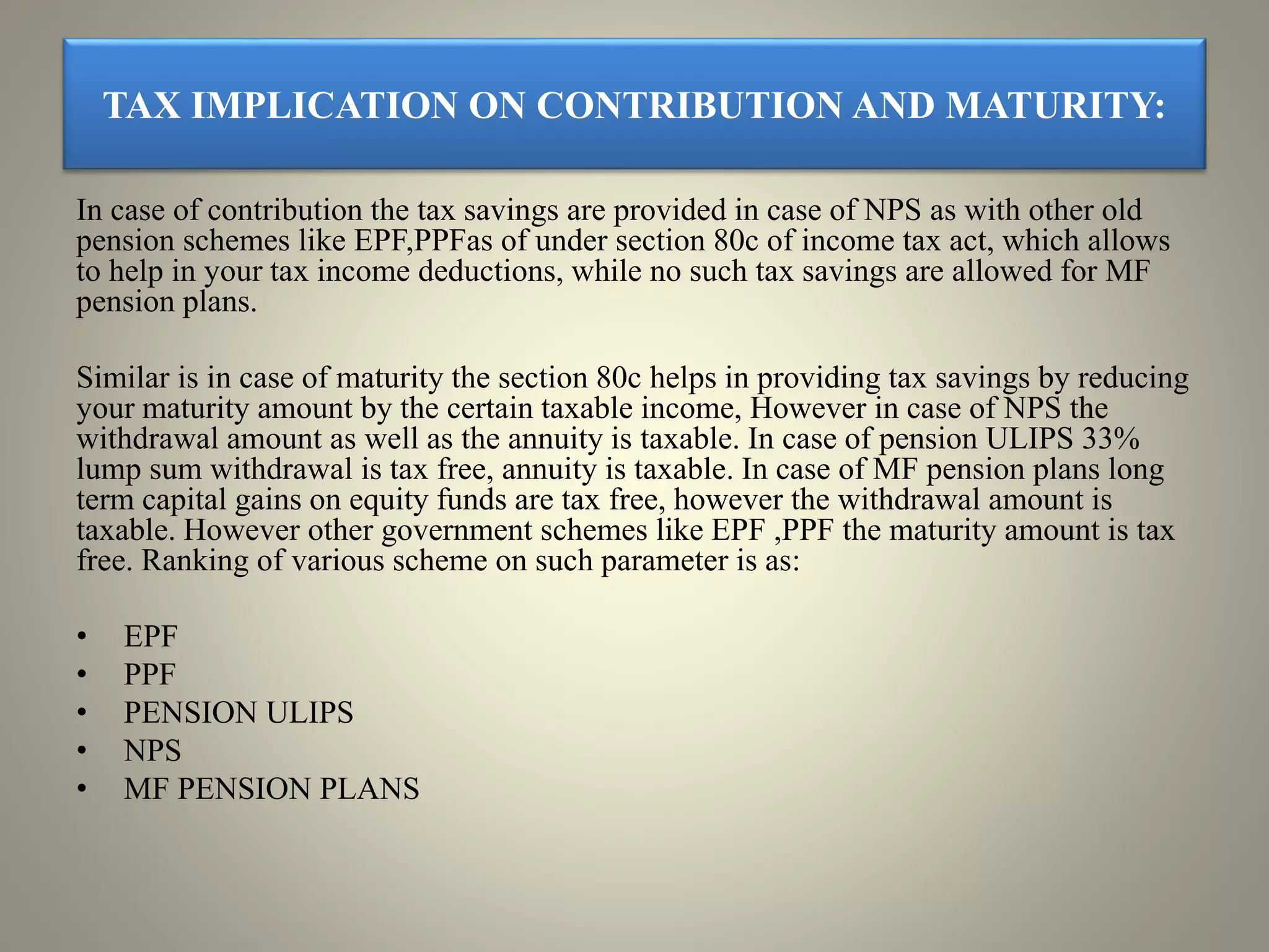 TAX IMPLICATION ON CONTRIBUTION AND MATURITY:
In case of contribution the tax savings are provided in case of NPS as with other old
pension schemes like EPF,PPFas of under section 80c of income tax act, which allows
to help in your tax income deductions, while no such tax savings are allowed for MF
pension plans.
Similar is in case of maturity the section 80c helps in providing tax savings by reducing
your maturity amount by the certain taxable income, However in case of NPS the
withdrawal amount as well as the annuity is taxable. In case of pension ULIPS 33%
lump sum withdrawal is tax free, annuity is taxable. In case of MF pension plans long
term capital gains on equity funds are tax free, however the withdrawal amount is
taxable. However other government schemes like EPF ,PPF the maturity amount is tax
free. Ranking of various scheme on such parameter is as:
• EPF
• PPF
• PENSION ULIPS
• NPS
• MF PENSION PLANS
 