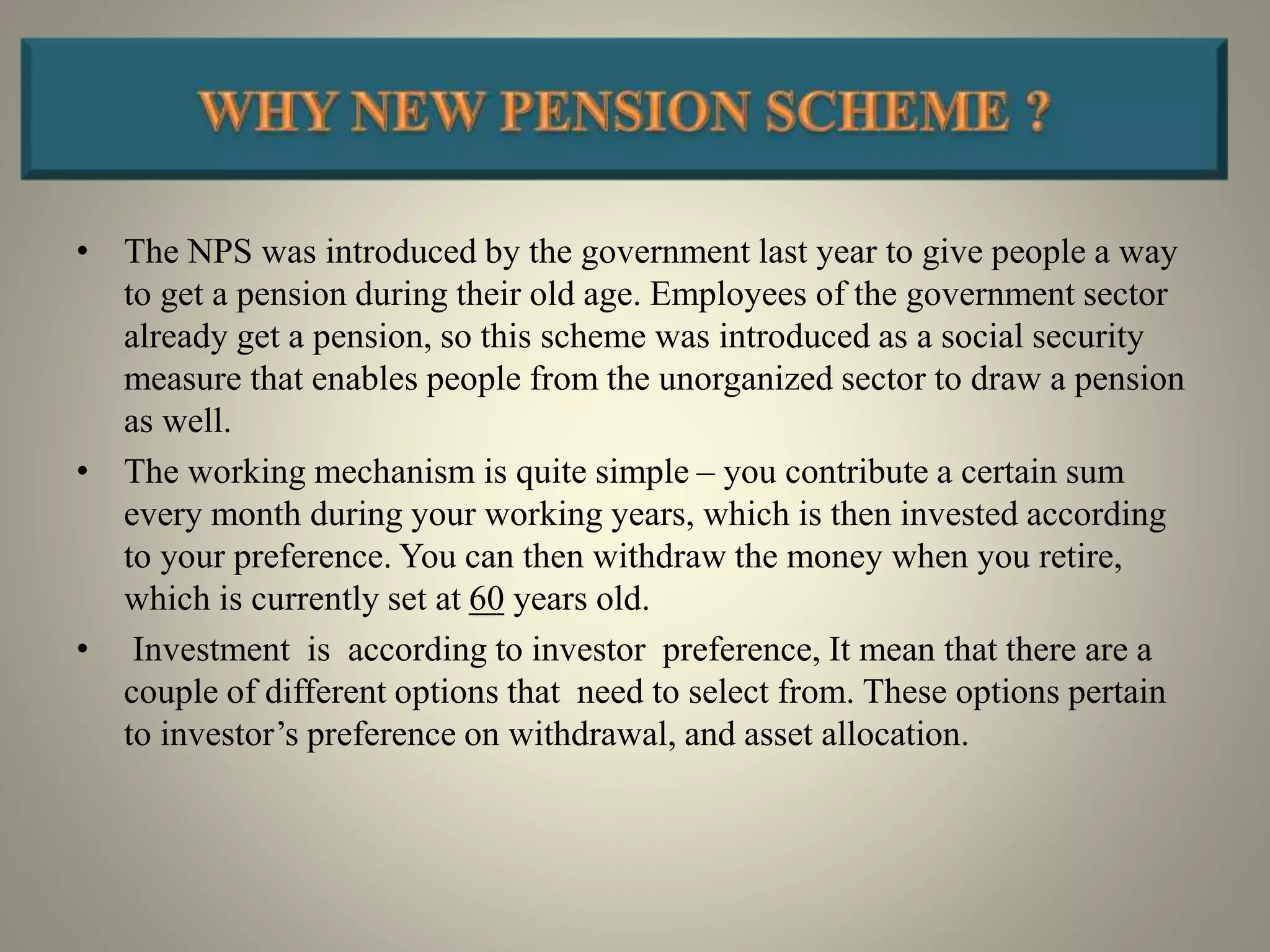 • The NPS was introduced by the government last year to give people a way
to get a pension during their old age. Employees of the government sector
already get a pension, so this scheme was introduced as a social security
measure that enables people from the unorganized sector to draw a pension
as well.
• The working mechanism is quite simple – you contribute a certain sum
every month during your working years, which is then invested according
to your preference. You can then withdraw the money when you retire,
which is currently set at 60 years old.
• Investment is according to investor preference, It mean that there are a
couple of different options that need to select from. These options pertain
to investor’s preference on withdrawal, and asset allocation.
 