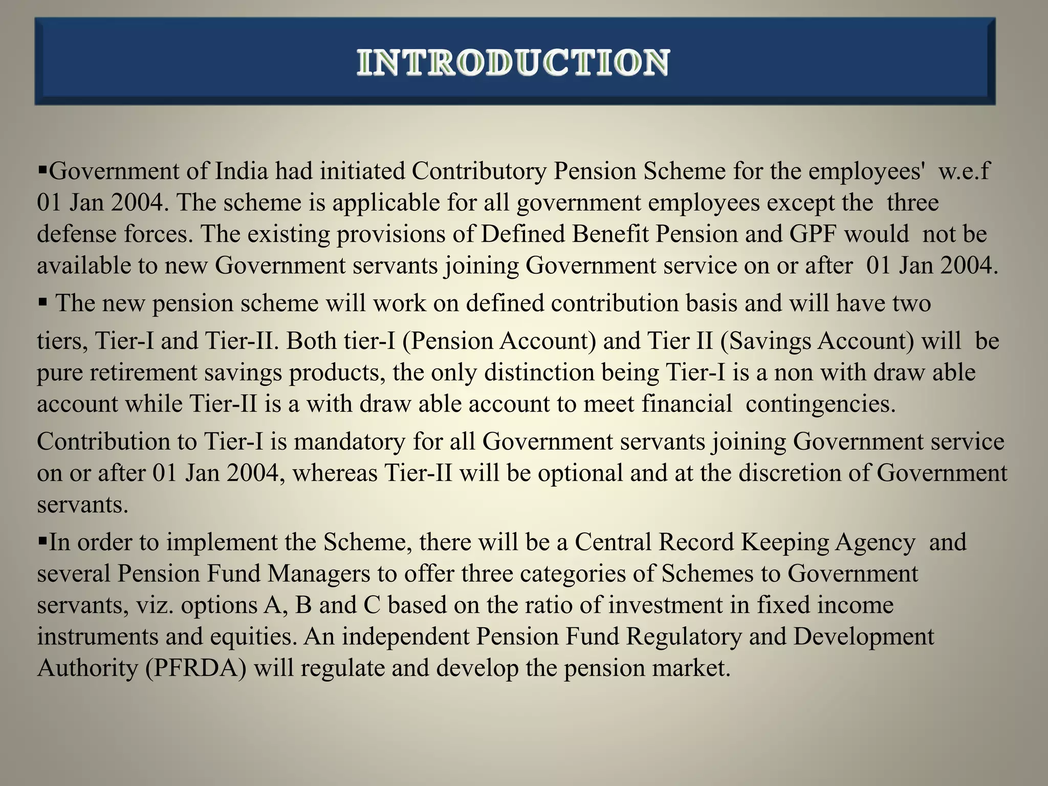 Government of India had initiated Contributory Pension Scheme for the employees' w.e.f
01 Jan 2004. The scheme is applicable for all government employees except the three
defense forces. The existing provisions of Defined Benefit Pension and GPF would not be
available to new Government servants joining Government service on or after 01 Jan 2004.
 The new pension scheme will work on defined contribution basis and will have two
tiers, Tier-I and Tier-II. Both tier-I (Pension Account) and Tier II (Savings Account) will be
pure retirement savings products, the only distinction being Tier-I is a non with draw able
account while Tier-II is a with draw able account to meet financial contingencies.
Contribution to Tier-I is mandatory for all Government servants joining Government service
on or after 01 Jan 2004, whereas Tier-II will be optional and at the discretion of Government
servants.
In order to implement the Scheme, there will be a Central Record Keeping Agency and
several Pension Fund Managers to offer three categories of Schemes to Government
servants, viz. options A, B and C based on the ratio of investment in fixed income
instruments and equities. An independent Pension Fund Regulatory and Development
Authority (PFRDA) will regulate and develop the pension market.
 
