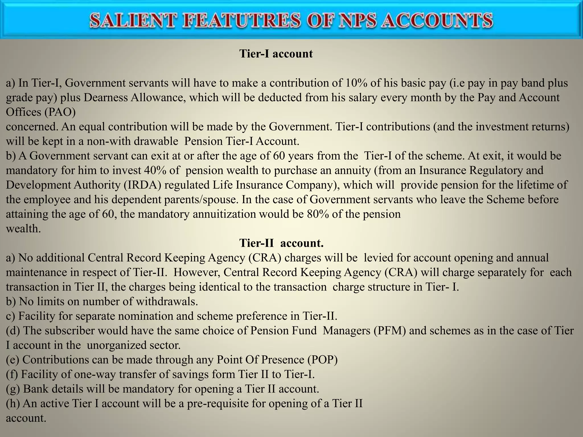 Tier-I account
a) In Tier-I, Government servants will have to make a contribution of 10% of his basic pay (i.e pay in pay band plus
grade pay) plus Dearness Allowance, which will be deducted from his salary every month by the Pay and Account
Offices (PAO)
concerned. An equal contribution will be made by the Government. Tier-I contributions (and the investment returns)
will be kept in a non-with drawable Pension Tier-I Account.
b) A Government servant can exit at or after the age of 60 years from the Tier-I of the scheme. At exit, it would be
mandatory for him to invest 40% of pension wealth to purchase an annuity (from an Insurance Regulatory and
Development Authority (IRDA) regulated Life Insurance Company), which will provide pension for the lifetime of
the employee and his dependent parents/spouse. In the case of Government servants who leave the Scheme before
attaining the age of 60, the mandatory annuitization would be 80% of the pension
wealth.
Tier-II account.
a) No additional Central Record Keeping Agency (CRA) charges will be levied for account opening and annual
maintenance in respect of Tier-II. However, Central Record Keeping Agency (CRA) will charge separately for each
transaction in Tier II, the charges being identical to the transaction charge structure in Tier- I.
b) No limits on number of withdrawals.
c) Facility for separate nomination and scheme preference in Tier-II.
(d) The subscriber would have the same choice of Pension Fund Managers (PFM) and schemes as in the case of Tier
I account in the unorganized sector.
(e) Contributions can be made through any Point Of Presence (POP)
(f) Facility of one-way transfer of savings form Tier II to Tier-I.
(g) Bank details will be mandatory for opening a Tier II account.
(h) An active Tier I account will be a pre-requisite for opening of a Tier II
account.
 