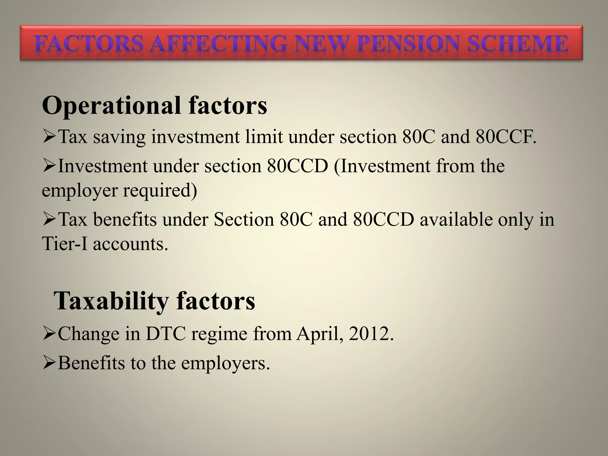 Operational factors
Tax saving investment limit under section 80C and 80CCF.
Investment under section 80CCD (Investment from the
employer required)
Tax benefits under Section 80C and 80CCD available only in
Tier-I accounts.
Taxability factors
Change in DTC regime from April, 2012.
Benefits to the employers.
 