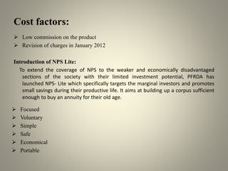 Cost factors:
 Low commission on the product
 Revision of charges in January 2012
Introduction of NPS Lite:
To extend the coverage of NPS to the weaker and economically disadvantaged
sections of the society with their limited investment potential, PFRDA has
launched NPS- Lite which specifically targets the marginal investors and promotes
small savings during their productive life. It aims at building up a corpus sufficient
enough to buy an annuity for their old age.
 Focused
 Voluntary
 Simple
 Safe
 Economical
 Portable
 