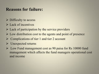 Reasons for failure:
 Difficulty to access
 Lack of incentives
 Lack of participation by the service providers
 Low distribution cost to the agents and point of presence
 Complications of tier 1 and tier 2 account
 Unexpected returns
 Low Fund management cost as 90 paisa for Rs 10000 fund
management which affects the fund managers operational cost
and income
 