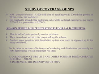 STUDY OF COVERAGE OF NPS
 NPS launched on may 1st 2009 with aim of reaching out to 270 million people, or
90 per cent of the workforce.
 But reached to around 2 lac customers out of 2840 lac target customer as per march
2nd 2013. i.e. penetration is 0.070 %.
REASON BEHIND LOW PENETRATION IS POOR P. & D. STRATEGY
 Due to lack of participation by service providers.
 There is no direct incentive for people selling the scheme.
 Another major problem with distribution system was reach or approach up to the
needy customers.
So, in order to increase effectiveness of marketing and distribution particularly the
POP performance we can implement two idea:
1. CORDINATION OF NPS-LITE AND OTHER SCHEMES BEING OPERATED
IN RURAL AREAS.
2. INCREASING THE INCENTIVES FOR POP’s
 