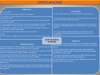 STRENGTH
1.Low cost plan
2. No restriction on maximum amount of contribution
3. Investment in equity index funds as per the return required by pensioner through
active choice fund
4. Investment in government securities for investors with risk averse and capital
appreciation approach
5. Tax benefits under 80CCD2 upto 10 percent of basic salary invested in NPS is
tax deductible for people who fall in income tax slab of 20 or 30 percent
6. Charges for investment in nps are 0.0084 which is lower than investment in
mutual funds and index fund charges
7. The nominee receives entire pension in case of insured's
death
8.The NPS give weighted average return of 14.82 percent based on the past data
WEAKNESS
1.Tier -1 option doesn't give much flexibility.Its a rigid structure
2.Annuity rates after maturity are not fixed.There isno floor rate so you
cannot be sure of the returnsunitl maturity
3.Onlty six fund managers makes it a riskyproposition .If we take into
account the working population of india,the number of fund managers is
very low
4. In case of withdrawal from the scheme only 20 percent of the
accumulated saving is disbursed rest 80 percent is used to buy an
annuity plan
OPPORTUNITIES
Currently there are six fund managers but in order to cater to the needs of massive
opulation of India new investment horizons can be created .
The investment in new pension schemes will increase the demand of financial
struments and will lead to capital market development.
The pension fund investment is long term risk adjusted return ,it doesn't involve
frequent trading and will not increase the market volatility.
The pension fund transfer will increase the demand for fund transfer and will
rect invest in banking instrument ,which will encourage banks to open branches in
nbanked areas.
The major benefit under pension plan will be to the life insurance industry as at
ast 40 percent of accumulated pension needs to be invested in life annuity which
ads to growth .
THREATS
1.The return on the investment depends on the market luctuations
and economic conditions there there exist a uncertainity in modest
returns.
2.Stiff competition from employee pension scheme,employee
provident fund ,Indira Gandhi National Old Age Pension scheme
and Public provident fund .
3. The other micropension schemes like SERP ,SEWA are more
easily approachable then New Pension Scheme.
4. Fund management cost will increase depending on the pension
laibility and the cost involved.
NEW PENSION
SCHEME
 