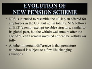 • NPS is intended to resemble the 401k plan offered for
employees in the US , but not in totality. NPS follows
an EET (exempt-exempt-taxable) structure, similar to
its global peer, but the withdrawal amount after the
age of 60 can’t remain invested nor can be withdrawn
fully.
• Another important difference is that premature
withdrawal is subject to a few life-changing
situations.
 
