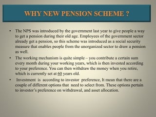 • The NPS was introduced by the government last year to give people a way
to get a pension during their old age. Employees of the government sector
already get a pension, so this scheme was introduced as a social security
measure that enables people from the unorganized sector to draw a pension
as well.
• The working mechanism is quite simple – you contribute a certain sum
every month during your working years, which is then invested according
to your preference. You can then withdraw the money when you retire,
which is currently set at 60 years old.
• Investment is according to investor preference, It mean that there are a
couple of different options that need to select from. These options pertain
to investor’s preference on withdrawal, and asset allocation.
 