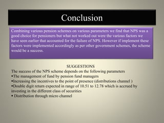 Conclusion
Combining various pension schemes on various parameters we find that NPS was a
good choice for pensioners but what not worked out were the various factors we
have seen earlier that accounted for the failure of NPS. However if implement these
factors were implemented accordingly as per other government schemes, the scheme
would be a success.
SUGGESTIONS
The success of the NPS scheme depends on the following parameters
The management of fund by pension fund managers
Increasing the incentives to the point of presence (distributions channel )
Double digit return expected in range of 10.51 to 12.78 which is accrued by
investing in the different class of securities
 Distribution through micro channel
 
