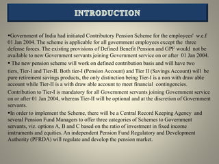 Government of India had initiated Contributory Pension Scheme for the employees' w.e.f
01 Jan 2004. The scheme is applicable for all government employees except the three
defense forces. The existing provisions of Defined Benefit Pension and GPF would not be
available to new Government servants joining Government service on or after 01 Jan 2004.
 The new pension scheme will work on defined contribution basis and will have two
tiers, Tier-I and Tier-II. Both tier-I (Pension Account) and Tier II (Savings Account) will be
pure retirement savings products, the only distinction being Tier-I is a non with draw able
account while Tier-II is a with draw able account to meet financial contingencies.
Contribution to Tier-I is mandatory for all Government servants joining Government service
on or after 01 Jan 2004, whereas Tier-II will be optional and at the discretion of Government
servants.
In order to implement the Scheme, there will be a Central Record Keeping Agency and
several Pension Fund Managers to offer three categories of Schemes to Government
servants, viz. options A, B and C based on the ratio of investment in fixed income
instruments and equities. An independent Pension Fund Regulatory and Development
Authority (PFRDA) will regulate and develop the pension market.
 