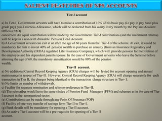 Tier-I account
a) In Tier-I, Government servants will have to make a contribution of 10% of his basic pay (i.e pay in pay band plus
grade pay) plus Dearness Allowance, which will be deducted from his salary every month by the Pay and Account
Offices (PAO)
concerned. An equal contribution will be made by the Government. Tier-I contributions (and the investment returns)
will be kept in a non-with drawable Pension Tier-I Account.
b) A Government servant can exit at or after the age of 60 years from the Tier-I of the scheme. At exit, it would be
mandatory for him to invest 40% of pension wealth to purchase an annuity (from an Insurance Regulatory and
Development Authority (IRDA) regulated Life Insurance Company), which will provide pension for the lifetime of
the employee and his dependent parents/spouse. In the case of Government servants who leave the Scheme before
attaining the age of 60, the mandatory annuitization would be 80% of the pension
wealth.
Tier-II account.
a) No additional Central Record Keeping Agency (CRA) charges will be levied for account opening and annual
maintenance in respect of Tier-II. However, Central Record Keeping Agency (CRA) will charge separately for each
transaction in Tier II, the charges being identical to the transaction charge structure in Tier- I.
b) No limits on number of withdrawals.
c) Facility for separate nomination and scheme preference in Tier-II.
(d) The subscriber would have the same choice of Pension Fund Managers (PFM) and schemes as in the case of Tier
I account in the unorganized sector.
(e) Contributions can be made through any Point Of Presence (POP)
(f) Facility of one-way transfer of savings form Tier II to Tier-I.
(g) Bank details will be mandatory for opening a Tier II account.
(h) An active Tier I account will be a pre-requisite for opening of a Tier II
account.
 