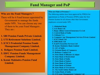 Who are the Fund Managers ?
There will be 6 Fund houses appointed by
Government to manage the funds
under NPS . You can choose any one
of them to be your Fund Managers .
They are :
1. SBI Pension Funds Private Limited.
2. UTI Retirement Solutions Limited.
3. ICICI Prudential Pension Funds
Management Company Limited.
4. Religare Pension Fund Limited.
5. IDFC Pension Funds Management
Company Limited.
6. Kotak Mahindra Pension Fund
Limited.
Who are Point of Presence ?
The following entities have been approved by PFRDA for
appointment as Points of Presence (POPs) under the New
Pension System for all citizens other than Government
employees covered under NPS .
1. Allahabad Bank
2. Axis Bank Ltd
3. Bajaj Allianz General Insurance Co Ltd
4. Central Bank of India
5. Citibank N.A
6. Computer Age Management Services Private Limited
7. ICICI Bank Ltd
8. IDBI Bank Ltd
9. IL&FS Securities Services Ltd
10. Kotak Mahindra Bank Limited
11. LIC of India
12. Oriental Bank of Commerce
13. Reliance Capital Ltd
14. State Bank of Bikaner & Jaipur
15. State Bank of Hyderabad
16. State Bank of India
17. State Bank of Indore
18. State Bank of Mysore
19. State Bank of Patiala
20. State Bank of Travancore
21. The South Indian Bank Ltd
22. Union Bank of India
23. UTI Asset Management Company Ltd
 
