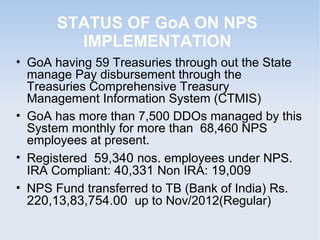 STATUS OF GoA ON NPS 
IMPLEMENTATION 
• GoA having 60 Treasuries through out the State 
manage Pay disbursement through th...