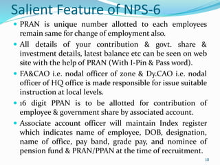 10
Salient Feature of NPS-6
 PRAN is unique number allotted to each employees
remain same for change of employment also.
 All details of your contribution & govt. share &
investment details, latest balance etc can be seen on web
site with the help of PRAN (With I-Pin & Pass word).
 FA&CAO i.e. nodal officer of zone & Dy.CAO i.e. nodal
officer of HQ office is made responsible for issue suitable
instruction at local levels.
 16 digit PPAN is to be allotted for contribution of
employee & government share by associated account.
 Associate account officer will maintain Index register
which indicates name of employee, DOB, designation,
name of office, pay band, grade pay, and nominee of
pension fund & PRAN/PPAN at the time of recruitment.
10
 