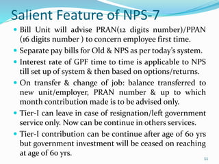 11
Salient Feature of NPS-7
 Bill Unit will advise PRAN(12 digits number)/PPAN
(16 digits number ) to concern employee first time.
 Separate pay bills for Old & NPS as per today’s system.
 Interest rate of GPF time to time is applicable to NPS
till set up of system & then based on options/returns.
 On transfer & change of job: balance transferred to
new unit/employer, PRAN number & up to which
month contribution made is to be advised only.
 Tier-I can leave in case of resignation/left government
service only. Now can be continue in others services.
 Tier-I contribution can be continue after age of 60 yrs
but government investment will be ceased on reaching
at age of 60 yrs.
11
 