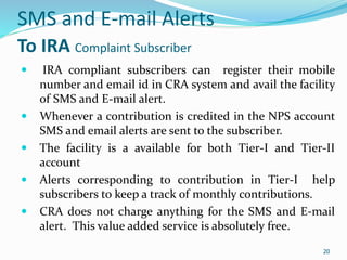 20
SMS and E-mail Alerts
To IRA Complaint Subscriber
 IRA compliant subscribers can register their mobile
number and email id in CRA system and avail the facility
of SMS and E-mail alert.
 Whenever a contribution is credited in the NPS account
SMS and email alerts are sent to the subscriber.
 The facility is a available for both Tier-I and Tier-II
account
 Alerts corresponding to contribution in Tier-I help
subscribers to keep a track of monthly contributions.
 CRA does not charge anything for the SMS and E-mail
alert. This value added service is absolutely free.
20
 