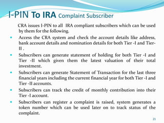 21
I-PIN To IRA Complaint Subscriber
CRA issues I-PIN to all IRA compliant subscribers which can be used
by them for the following.
 Access the CRA system and check the account details like address,
bank account details and nomination details for both Tier -I and Tier-
II .
 Subscribers can generate statement of holding for both Tier -I and
Tier -II which given them the latest valuation of their total
investment.
 Subscribers can generate Statement of Transaction for the last three
financial years including the current financial year for both Tier -I and
Tier -II accounts.
 Subscribers can track the credit of monthly contribution into their
Tier -I account.
 Subscribers can register a complaint is raised, system generates a
token number which can be used later on to track status of the
complaint.
21
 
