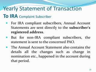 23
Yearly Statement of Transaction
To IRA Complaint Subscriber
 For IRA compliant subscribers, Annual Account
Statements are sent directly to the subscriber's
registered address.
 But for non-IRA compliant subscribers, the
statement is sent to the concerned PAO.
 The Annual Account Statement also contains the
details all the changes such as change in
nomination etc., happened in the account during
that period.
23
 
