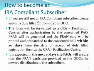 24
How to become an
IRA Compliant Subscriber
 If you are still not an IRA Compliant subscriber, please
submit a duly filled S1 from to your DDO.
 The form will be forwarded to a CRA – Facilitation
Centres after authorisation by the concerned PAO.
PRAN will be generated and the PRAN card will be
printed and despatched to the concerned PAO within
20 days from the date of receipt of duly filled
registration form at the CRA – Facilitation Centre.
 It is expected in the next 15 days the PAOs will ensure
that the PRAN cards are provided to the DDOs for
onward distribution to the subscribers.
24
 