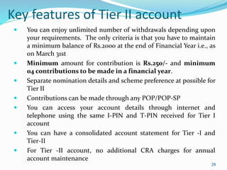 29
Key features of Tier II account
 You can enjoy unlimited number of withdrawals depending upon
your requirements. The only criteria is that you have to maintain
a minimum balance of Rs.2000 at the end of Financial Year i.e., as
on March 31st
 Minimum amount for contribution is Rs.250/- and minimum
04 contributions to be made in a financial year.
 Separate nomination details and scheme preference at possible for
Tier II
 Contributions can be made through any POP/POP-SP
 You can access your account details through internet and
telephone using the same I-PIN and T-PIN received for Tier I
account
 You can have a consolidated account statement for Tier -I and
Tier-II
 For Tier -II account, no additional CRA charges for annual
account maintenance
29
 