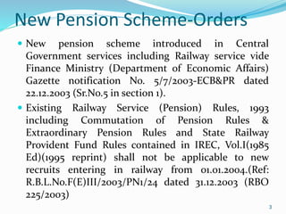 3
New Pension Scheme-Orders
 New pension scheme introduced in Central
Government services including Railway service vide
Finance Ministry (Department of Economic Affairs)
Gazette notification No. 5/7/2003-ECB&PR dated
22.12.2003 (Sr.No.5 in section 1).
 Existing Railway Service (Pension) Rules, 1993
including Commutation of Pension Rules &
Extraordinary Pension Rules and State Railway
Provident Fund Rules contained in IREC, Vol.I(1985
Ed)(1995 reprint) shall not be applicable to new
recruits entering in railway from 01.01.2004.(Ref:
R.B.L.No.F(E)III/2003/PN1/24 dated 31.12.2003 (RBO
225/2003)
3
 