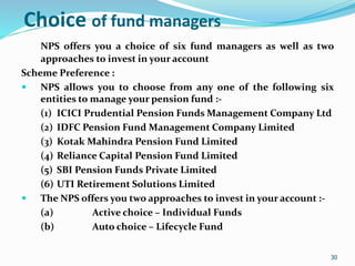 30
Choice of fund managers
NPS offers you a choice of six fund managers as well as two
approaches to invest in your account
Scheme Preference :
 NPS allows you to choose from any one of the following six
entities to manage your pension fund :-
(1) ICICI Prudential Pension Funds Management Company Ltd
(2) IDFC Pension Fund Management Company Limited
(3) Kotak Mahindra Pension Fund Limited
(4) Reliance Capital Pension Fund Limited
(5) SBI Pension Funds Private Limited
(6) UTI Retirement Solutions Limited
 The NPS offers you two approaches to invest in your account :-
(a) Active choice – Individual Funds
(b) Auto choice – Lifecycle Fund
30
 